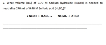 2. What volume (mL) of 0.70 M Sodium hydroxide (N2OH) is needed to
neutralize 270 mL of 0.40 M Sulfuric acid (H,SO.J?
2 N2OH + H;SO-
Na,So, + 2 H;0
