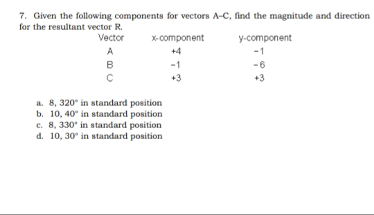 7. Given the following components for vectors A-C, find the magnitude and direction
for the resultant vector R.
Vector
X-component
y-component
A
+4
-1
в
-1
-6
+3
+3
a. 8, 320° in standard position
b. 10, 40° in standard position
c. 8, 330° in standard position
d. 10, 30° in standard position
