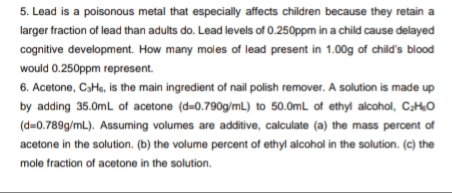 5. Lead is a poisonous metal that especially affects children because they retain a
larger fraction of lead than adults do. Lead levels of 0.250ppm in a child cause delayed
cognitive development. How many moles of lead present in 1.00g of child's blood
would 0.250ppm represent.
6. Acetone, CaHs, is the main ingredient of nail polish remover. A solution is made up
by adding 35.0mL of acetone (d=0.790g/mL) to 50.0mL of ethyl alcohol, CHO
(d=0.789g/mL). Assuming volumes are additive, calculate (a) the mass percent of
acetone in the solution. (b) the volume percent of ethyl alcohol in the solution. (c) the
mole fraction of acetone in the solution.
