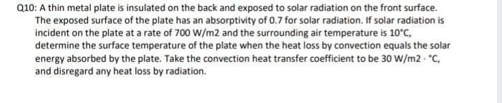 Q10: A thin metal plate is insulated on the back and exposed to solar radiation on the front surface.
The exposed surface of the plate has an absorptivity of 0.7 for solar radiation. If solar radiation is
incident on the plate at a rate of 700 W/m2 and the surrounding air temperature is 10°C,
determine the surface temperature of the plate when the heat loss by convection equals the solar
energy absorbed by the plate. Take the convection heat transfer coefficient to be 30 W/m2 C,
and disregard any heat loss by radiation.
