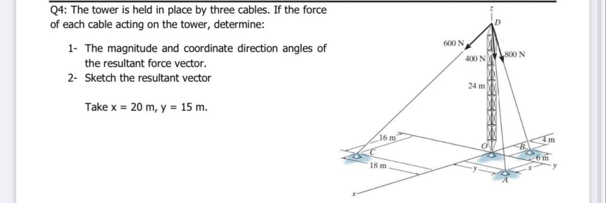 Q4: The tower is held in place by three cables. If the force
of each cable acting on the tower, determine:
600 N
1- The magnitude and coordinate direction angles of
800 N
400 N
the resultant force vector.
2- Sketch the resultant vector
24 m
Take x = 20 m, y = 15 m.
16 m
4 m
6 m
18 m
