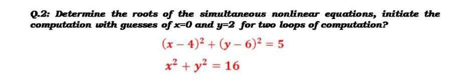 Q.2: Determine the roots of the simultaneous nonlinear equations, initiate the
computation with guesses of x-0 and y32 for two loops of computation?
(x – 4)2 + (y – 6)² = 5
|
x² + y? = 16
%3D
