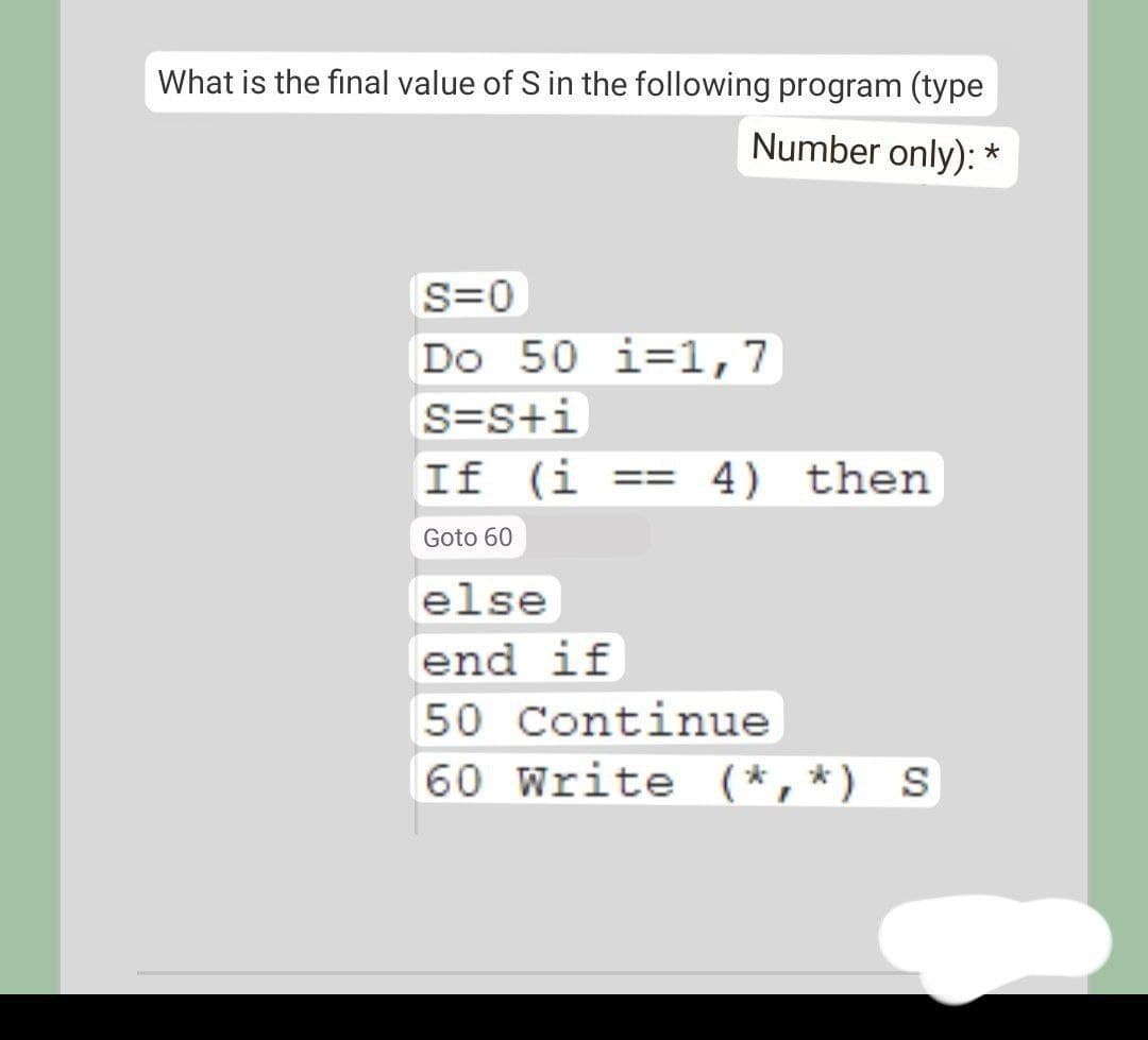 What is the final value of S in the following program (type
Number only): *
S=0
Do 50 i=1,7
S=S+i
If (i
== 4) then
%3D
Goto 60
else
end if
50 Continue
60 Write (*,*) S
