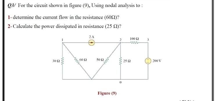 Q3/ For the cireuit shown in figure (9), Using nodal analysis to :
1- determine the current flow in the resistance (602)?
2- Calculate the power dissipated in resistance (25 2)?
2A
100 2
50 2
| 200 V
60 2
30 2
25 2
Figure (9)

