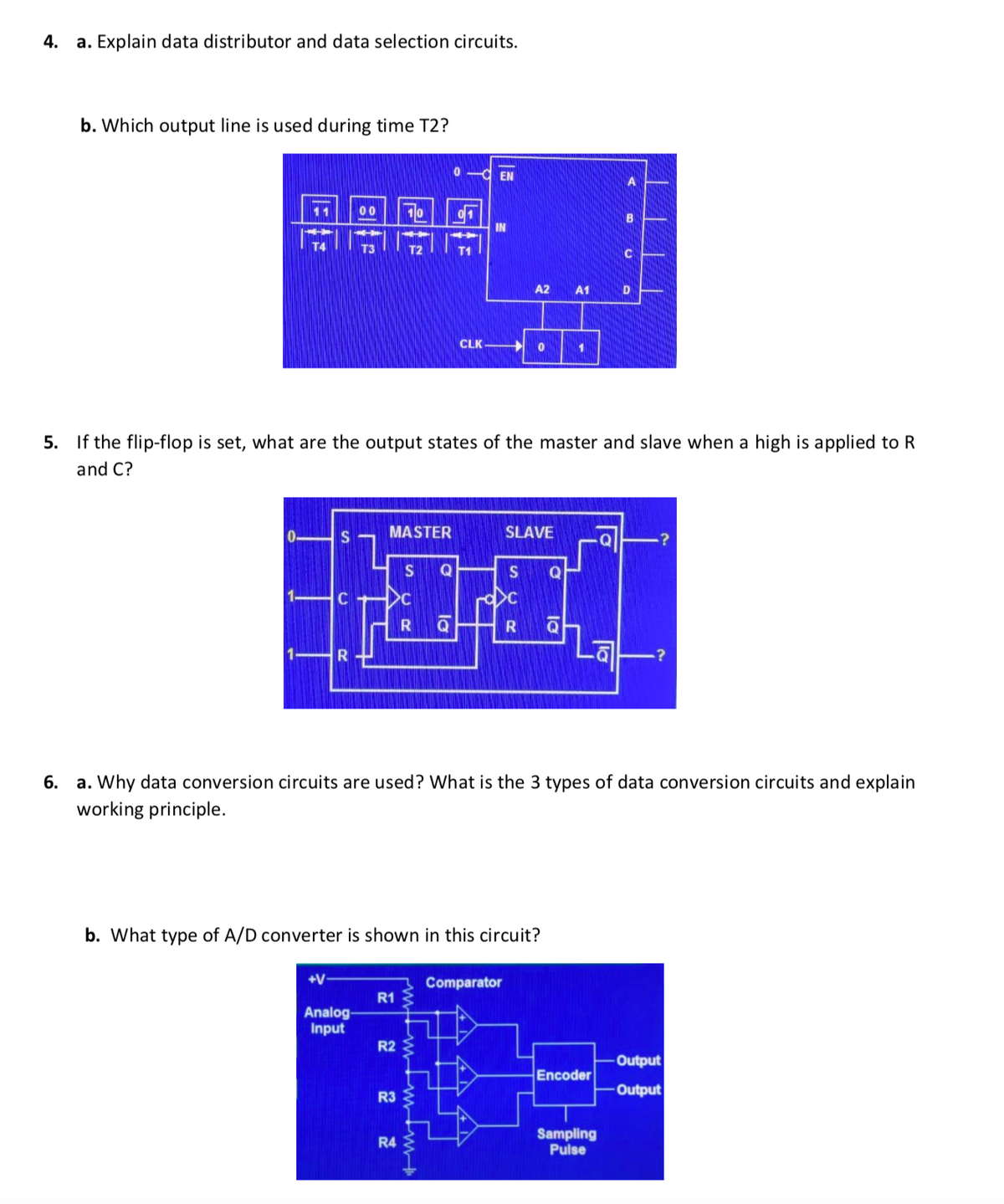 4.
a. Explain data distributor and data selection circuits.
b. Which output line is used during time T2?
EN
11
00
10
01
B
IN
T4
T3
T2
T1
A2 A1
CLK
5. If the flip-flop is set, what are the output states of the master and slave when a high is applied to R
and C?
MASTER
SLAVE
.?
S
Q
S
R
6.
a. Why data conversion circuits are used? What is the 3 types of data conversion circuits and explain
working principle.
b. What type of A/D converter is shown in this circuit?
+V
Comparator
R1
Analog-
Input
R2
Output
Encoder
Output
R3
Sampling
Pulse
R4
la
