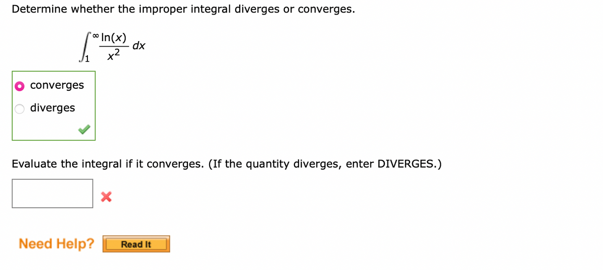 Determine whether the improper integral diverges or converges.
converges
diverges
**In(x)
x²
dx
Evaluate the integral if it converges. (If the quantity diverges, enter DIVERGES.)
Need Help? Read It