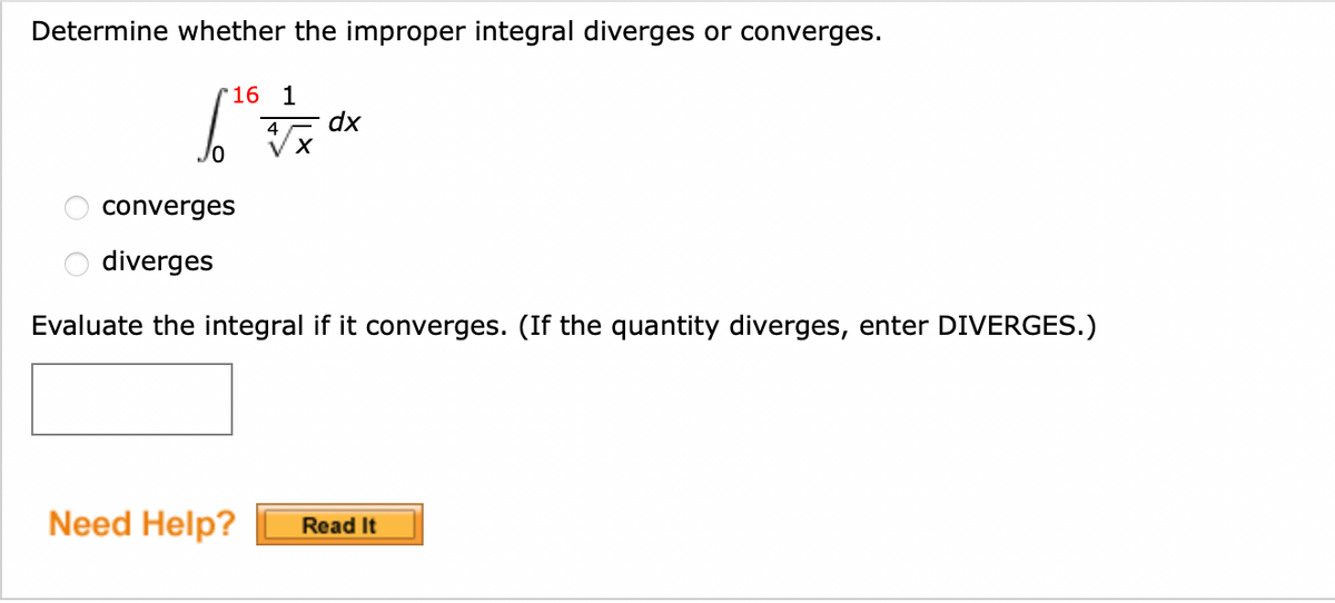 Determine whether the improper integral diverges or converges.
16 1
[ = √x
4
X
dx
converges
diverges
Evaluate the integral if it converges. (If the quantity diverges, enter DIVERGES.)
Need Help? Read It