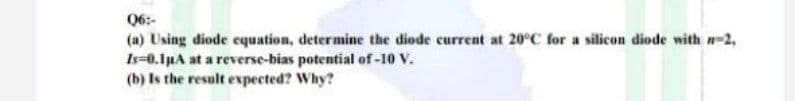 06:-
(a) Using diode cquation, determine the diode current at 20°C for a silicon diode with n-2,
Is-0.1µA at a reverse-bias potential of -10 V.
(b) Is the result expected? Why?
