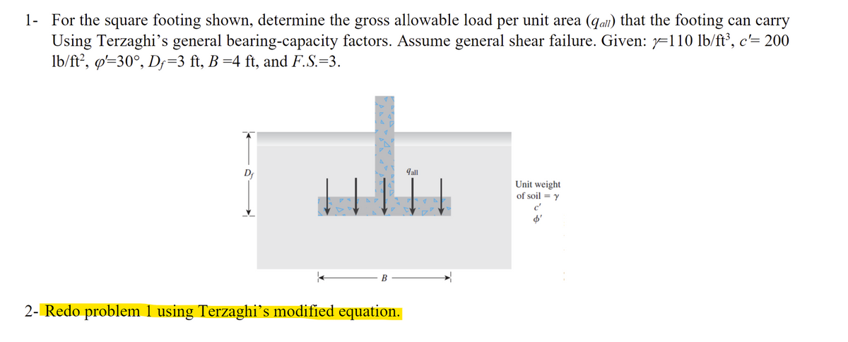 1- For the square footing shown, determine the gross allowable load per unit area (qail) that the footing can carry
Using Terzaghi's general bearing-capacity factors. Assume general shear failure. Given: =110 lb/ft³, c'= 200
lb/ft?, ø'=30°, D;=3 ft, B =4 ft, and F.S.=3.
Df
9all
Unit weight
of soil = y
В
2- Redo problem 1 using Terzaghi's modified equation.
