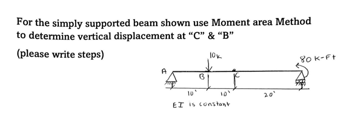For the simply supported beam shown use Moment area Method
to determine vertical displacement at "C" & “B"
(please write steps)
10k
80K-Ft
A
10°
20'
EI is constant
