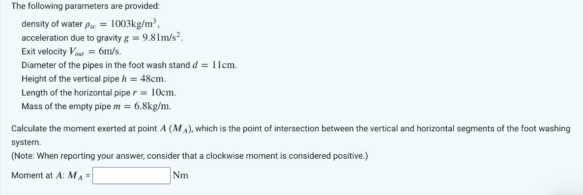 The following parameters are provided:
density of water pw = 1003kg/m³,
acceleration due to gravity g = 9.81m/s².
Exit velocity Vout = 6m/s.
Diameter of the pipes in the foot wash stand d = 11cm.
Height of the vertical pipe h = 48cm.
Length of the horizontal piper = 10cm.
Mass of the empty pipe m = 6.8kg/m.
Calculate the moment exerted at point A (MA), which is the point of intersection between the vertical and horizontal segments of the foot washing
system.
(Note: When reporting your answer, consider that a clockwise moment is considered positive.)
Moment at A: M₁ =
Nm