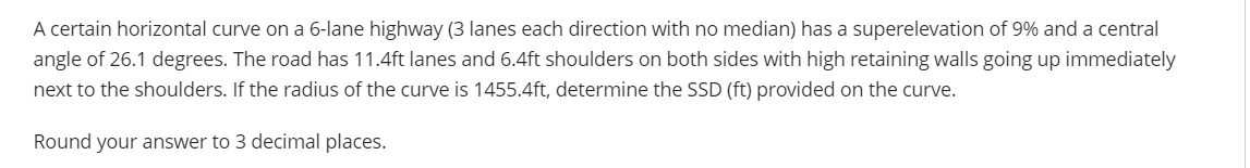 A certain horizontal curve on a 6-lane highway (3 lanes each direction with no median) has a superelevation of 9% and a central
angle of 26.1 degrees. The road has 11.4ft lanes and 6.4ft shoulders on both sides with high retaining walls going up immediately
next to the shoulders. If the radius of the curve is 1455.4ft, determine the SSD (ft) provided on the curve.
Round your answer to 3 decimal places.