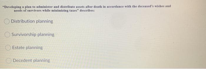 "Developing a plan to administer and distribute assets after death in accordance with the deceased's wishes and
needs of survivors while minimizing taxes" describes:
Distribution planning
Survivorship planning
Estate planning
Decedent planning
