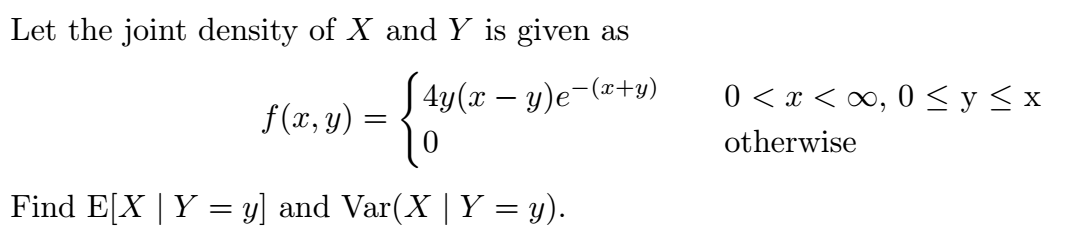 Let the joint density of X and Y is given as
4y(x – y)e-(x+y)
0 < x < ∞, 0 <y< x
f(x, y)
otherwise
Find E[X | Y = y] and Var(X | Y = y).
