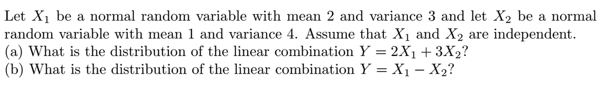 Let X1 be a normal random variable with mean 2 and variance 3 and let X2 be a normal
random variable with mean 1 and variance 4. Assume that X1 and X2 are independent.
(a) What is the distribution of the linear combination Y = 2X1 + 3X2?
(b) What is the distribution of the linear combination Y = X1 – X2?
