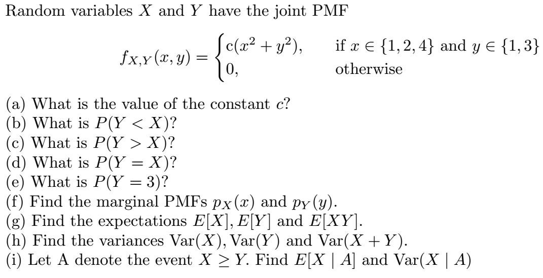 Random variables X and Y have the joint PMF
c(x² + y²),
| 0,
if x E {1,2, 4} and y E {1,3}
fx,y (x, y) =
otherwise
(a) What is the value of the constant c?
(b) What is P(Y < X)?
(c) What is P(Y > X)?
(d) What is P(Y = X)?
(e) What is P(Y = 3)?
(f) Find the marginal PMFS px(x) and py (y).
(g) Find the expectations E[X], E[Y] and E[XY].
(h) Find the variances Var(X), Var(Y) and Var(X +Y).
(i) Let A denote the event X > Y. Find E[X | A] and Var(X | A)
