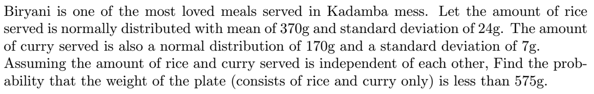 Biryani is one of the most loved meals served in Kadamba mess. Let the amount of rice
served is normally distributed with mean of 370g and standard deviation of 24g. The amount
of curry served is also a normal distribution of 170g and a standard deviation of 7g.
Assuming the amount of rice and curry served is independent of each other, Find the prob-
ability that the weight of the plate (consists of rice and curry only) is less than 575g.
