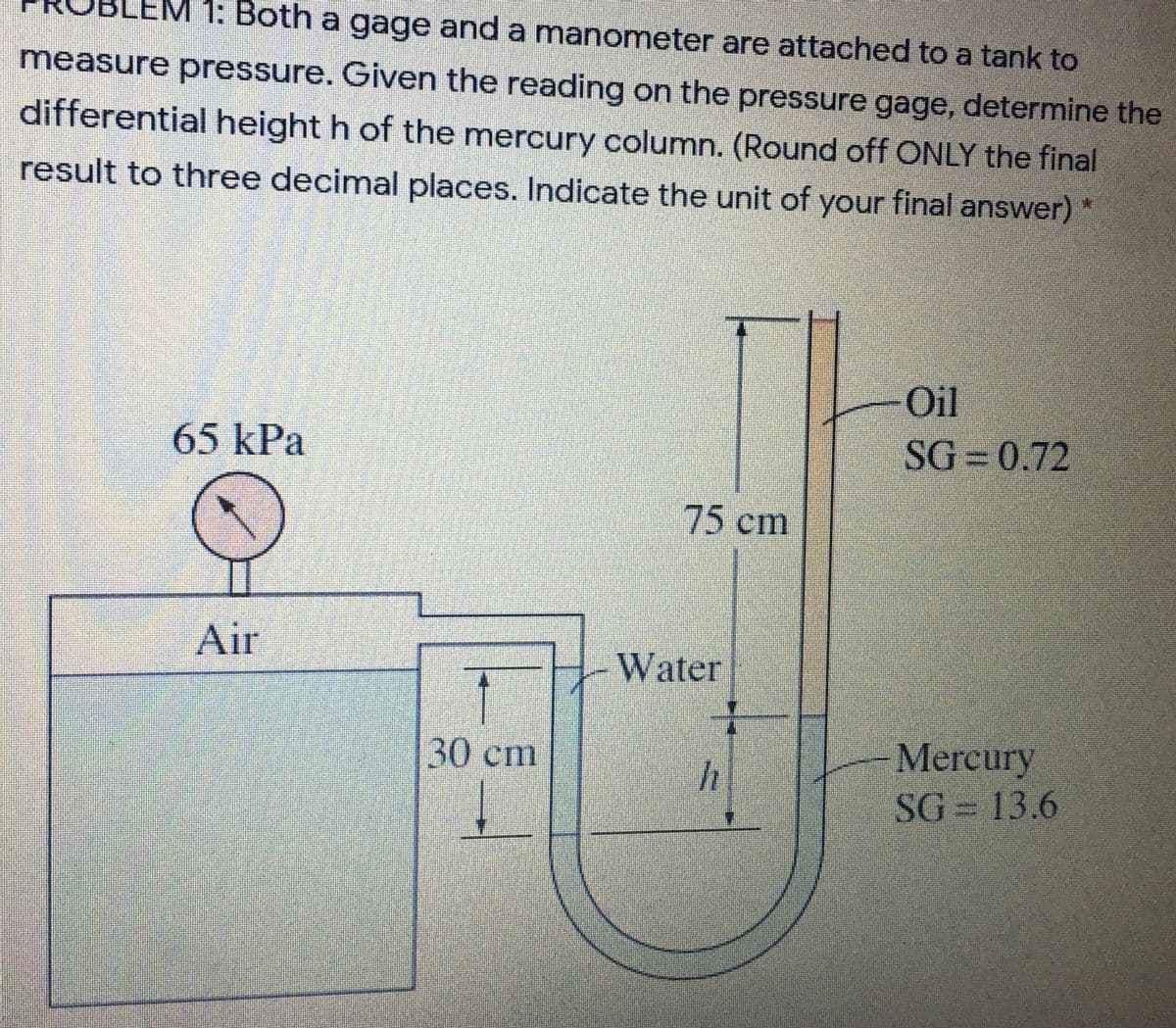 1: Both a gage and a manometer are attached to a tank to
measure pressure. Given the reading on the pressure gage, determine the
differential height h of the mercury column. (Round off ONLY the final
result to three decimal places. Indicate the unit of your final answer) *
Oil
65kPa
SG 0.72
75cm
Air
Water
Mercury
SG = 13.6
30cm
