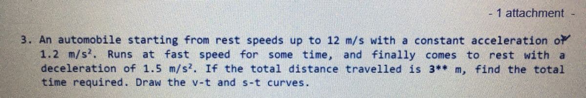 -1 attachment
3. An automobile starting from rest speeds up to 12 m/s with a constant acceleration of
1.2 m/s. Runs at fast speed for some time, and finally comes to rest with a
deceleration of 1.5 m/s?. If the total distance travelled is 3** m, find the total
time required. Draw the v-t and s-t curves.
