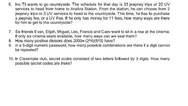 6. Ino Til wants to go countryside. The schedule for that day is 33 jeepney trips or 22 UV
services to head from home to AraAra Station. From the station, he can choose from 2
jeepney trips or 3 UV services to head to the countryside. This time, he has to purchase
a jeepney fee, or a UV Fee. If he only has money for 11 fees, how many ways are there
for him to get to the countryside?
7. Six friends Evan, Elijah, Miguel, Leo, Francis and Caev want to sit in a row at the cinema.
If only six cinema seats available, how many ways can we seat them?
8. How many positive divisors does 2000= (2^4)(5^3) have?
9. in a 5-digit numeric password, how many possible combinations are there if a digit cannot
be repeated?
10. In Classmate club, secret codes consisted of two letters followed by 3 digits. How many
possible secret codes are there?
