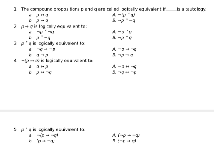 1. The compound propositions p and q are called logically equivalent if
a. p+g
b. p-a
Lis a tautology.
A. ¬(p 'q)
B. -p ^ -q
2 p- q is Ingically equivalent to:
a. -p -q
b. p-q
3 p'q is logically equivalent to:
a. ¬9 - -p
b. q →p
4. -(p - a) is logically equivalent to:
a. q+p
b. р g
A. -p °q
B. -p ^q
A. -p + -g
B. -p → 4
A. -p + -g
B. ¬9 + -p
5 p^g is logically equivalent to:
a. -(p - -q)
b. (p - -g)
A. (¬p → -q)
R. (-p → q)
