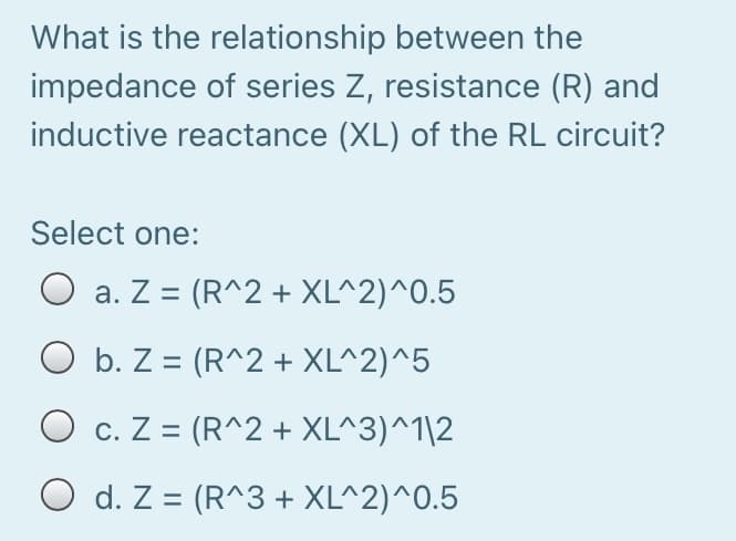 What is the relationship between the
impedance of series Z, resistance (R) and
inductive reactance (XL) of the RL circuit?
Select one:
O a. Z = (R^2 + XL^2)^0.5
O b. Z = (R^2 + XL^2)^5
O c. Z = (R^2 + XL^3)^1\2
O d. Z = (R^3 + XL^2)^0.5
