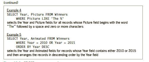 (continued)
Example 4
SELECT Year, Picture FROM Winners
WHERE Picture LIKE 'The %'
selects the Year and Picture fields for all records whose Picture field begins with the word
"The" followed by a space and zero or more characters
Example 5
SELECT Year, Animated FROM Winners
WHERE Year = 2010 OR Year = 2015
ORDER BY Year DESC
selects the Year and Animated fields for records whose Year field contains either 2010 or 2015
and then arranges the records in descending order by the Year field
