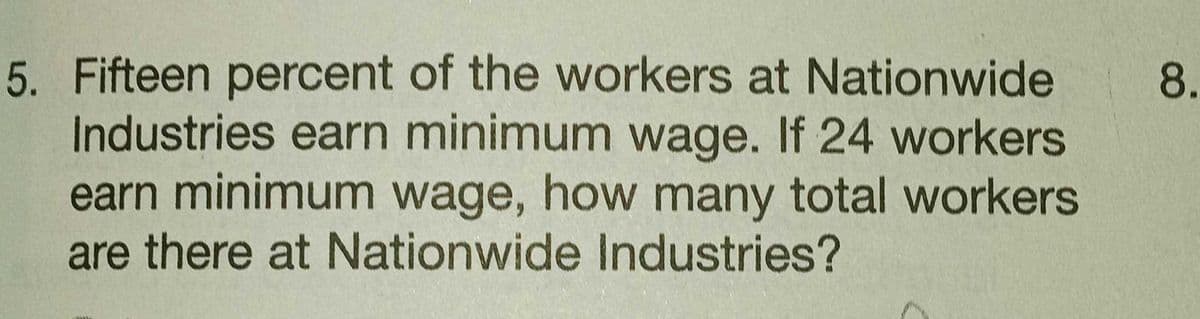 5. Fifteen percent of the workers at Nationwide
Industries earn minimum wage. If 24 workers
earn minimum wage, how many total workers
are there at Nationwide Industries?
8.
