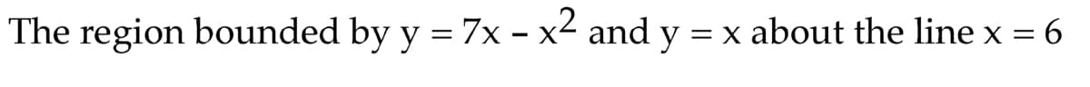 The region bounded by y = 7x – x² and y = x about the line x = 6
