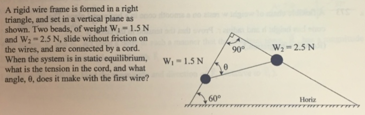 A rigid wire frame is formed in a right
triangle, and set in a vertical plane as
shown. Two beads, of weight W1=1.5 N
and W2 = 2.5 N, slide without friction on
the wires, and are connected by a cord.
When the system is in static equilibrium,
what is the tension in the cord, and what
angle, 0, does it make with the first wire?
%3D
%3D
90°
W2 = 2.5 N
W1 = 1.5 N
%3D
60°
Horiz
