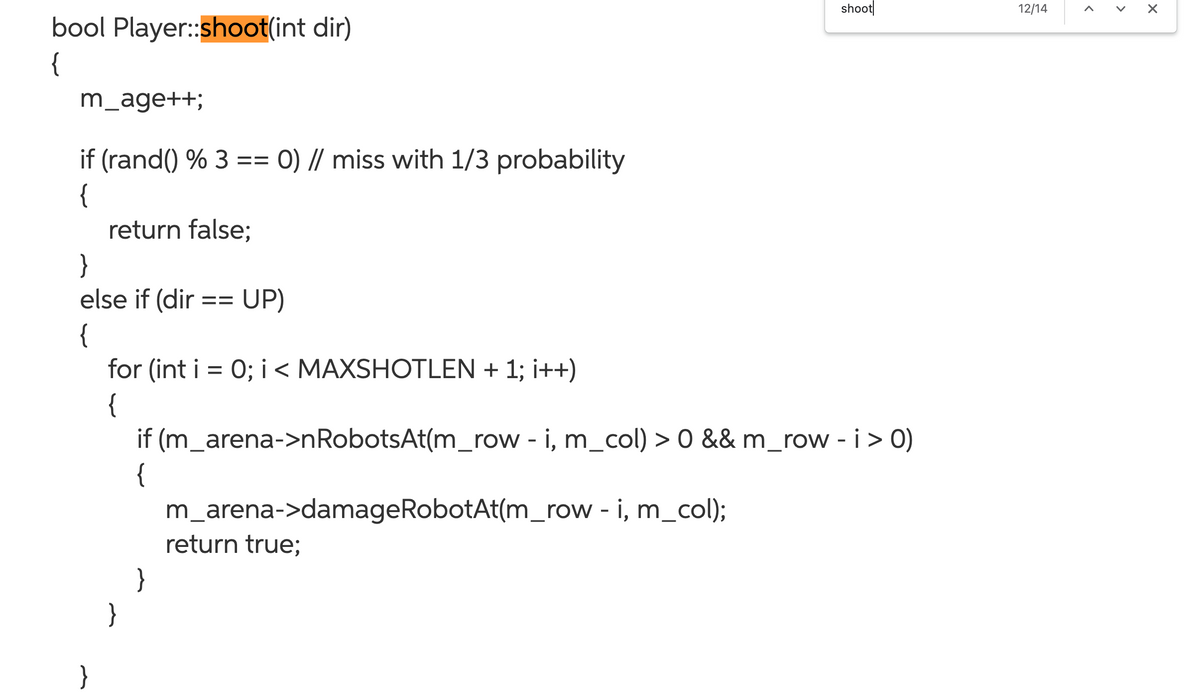 shoot
12/14
bool Player:shoot(int dir)
{
m_age++;
if (rand() % 3 == 0) // miss with 1/3 probability
{
return false;
}
else if (dir == UP)
{
for (int i = 0; i < MAXSHOTLEN + 1; i++)
{
if (m_arena->nRobotsAt(m_row - i, m_col) > 0 && m_row - i > 0)
{
m_arena->damageRobotAt(m_row - i, m_col);
return true;
}
}
}
>
