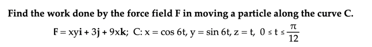 Find the work done by the force field F in moving a particle along the curve C.
F= xyi + 3j + 9xk; C: x = cos 6t, y = sin 6t, z = t, 0 st s
12
