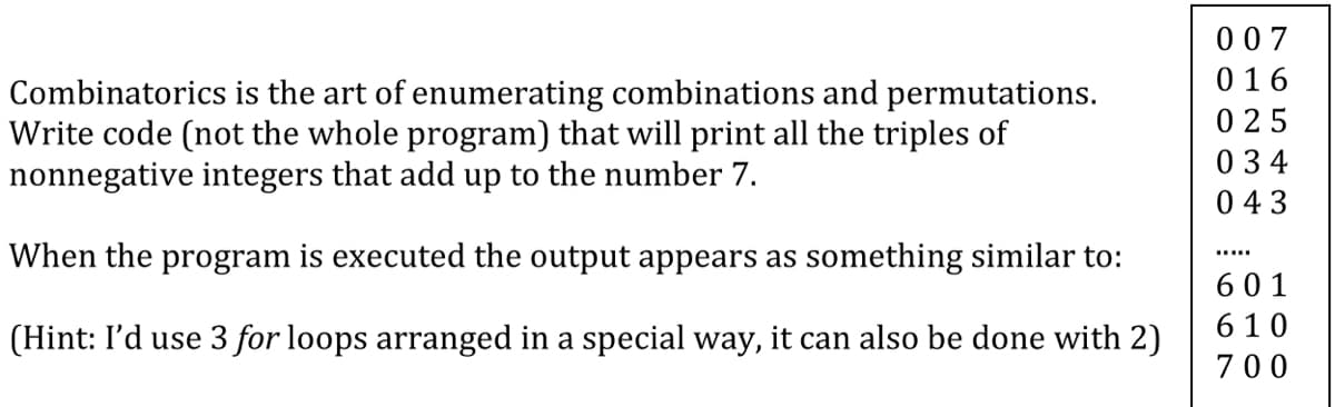 007
016
Combinatorics is the art of enumerating combinations and permutations.
Write code (not the whole program) that will print all the triples of
nonnegative integers that add up to the number 7.
0 25
034
043
When the program is executed the output appears as something similar to:
.....
601
610
(Hint: I'd use 3 for loops arranged in a special way, it can also be done with 2)
700
