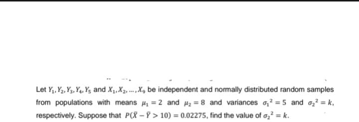 Let Y₁, Y2, Y3, Y4, Y5 and X₁, X₂,..., X, be independent and normally distributed random samples
from populations with means ₁ = 2 and ₂ = 8 and variances ₁²=5 and 0₂² = k₁
respectively. Suppose that P(X-Y> 10) = 0.02275, find the value of 0₂² = k.
