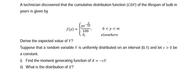 A technician discovered that the cumulative distribution function (CDF) of the lifespan of bulb in
years is given by
Ye
100
0,
f(V)
0 < y< 0
elsewhere
Derive the expected value of Y?
Suppose that a random variable Y is uniformly distributed on an interval (0,1) and let c > 0 be
a constant.
i) Find the moment generating function of X = -cY.
ii) What is the distribution of X?
