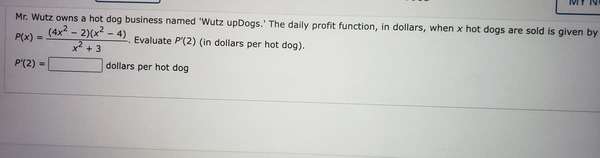 Mr. Wutz owns a hot dog business named 'Wutz upDogs.' The daily profit function, in dollars, when x hot dogs are sold is given by
(4x2 - 2)(x - 4) Evaluate P'(2) (in dollars per hot dog).
P(x) :
%D
X + 3
P'(2)
dollars per hot dog
%D
