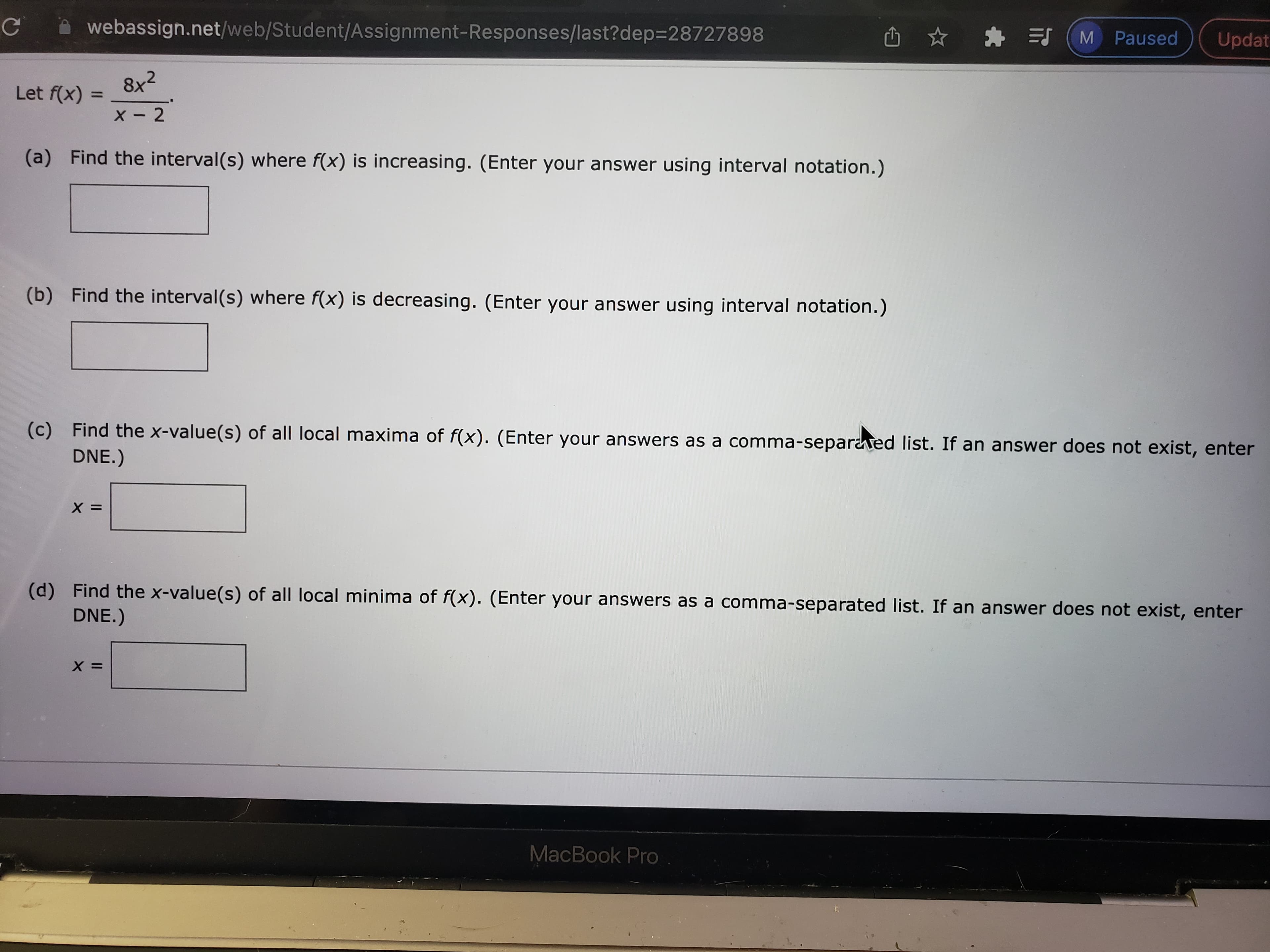 Updat
webassign.net/web/Student/Assignment-Responses/last?dep=28727898
pəsne w) E * ņ
8x2
Let f(x) =
%3D
X - 2
(a) Find the interval(s) where f(x) is increasing. (Enter your answer using interval notation.)
(b) Find the interval(s) where f(x) is decreasing. (Enter your answer using interval notation.)
(c) Find the x-value(s) of all local maxima of f(x). (Enter your answers as a comma-separaed list. If an answer does not exist, enter
DNE.)
= X
(d) Find the x-value(s) of all local minima of f(x). (Enter your answers as a comma-separated list. If an answer does not exist, enter
DNE.)
= X
MacBook Pro
