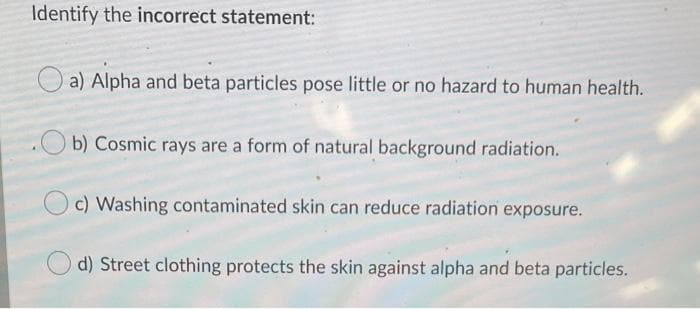 Identify the incorrect statement:
a) Alpha and beta particles pose little or no hazard to human health.
.Ob) Cosmic rays are a form of natural background radiation.
O c) Washing contaminated skin can reduce radiation exposure.
d) Street clothing protects the skin against alpha and beta particles.

