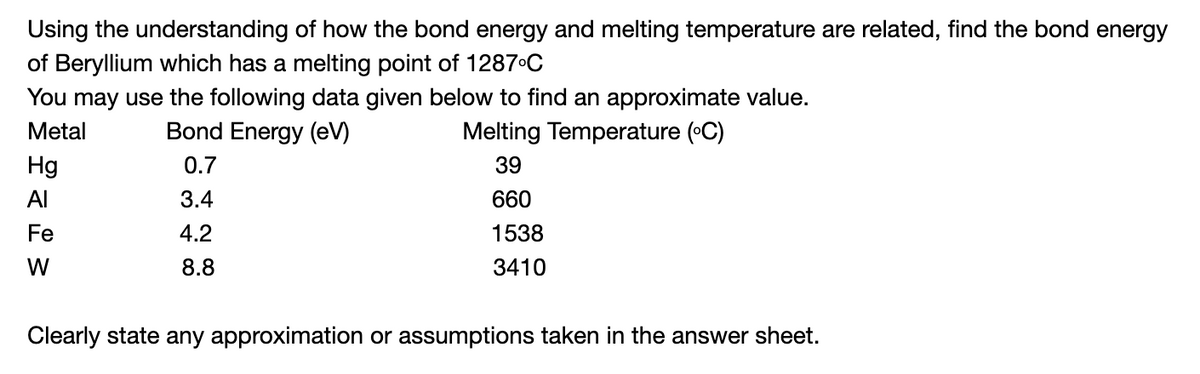 Using the understanding of how the bond energy and melting temperature are related, find the bond energy
of Beryllium which has a melting point of 1287C
You may use the following data given below to find an approximate value.
Metal
Bond Energy (eV)
Melting Temperature (•C)
Hg
0.7
39
Al
3.4
660
Fe
4.2
1538
W
8.8
3410
Clearly state any approximation or assumptions taken in the answer sheet.
