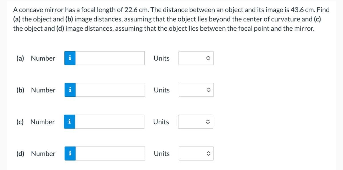 A concave mirror has a focal length of 22.6 cm. The distance between an object and its image is 43.6 cm. Find
(a) the object and (b) image distances, assuming that the object lies beyond the center of curvature and (c)
the object and (d) image distances, assuming that the object lies between the focal point and the mirror.
(a) Number
(b) Number i
(c) Number
(d) Number
i
i
Units
Units
Units
Units
<>
<>