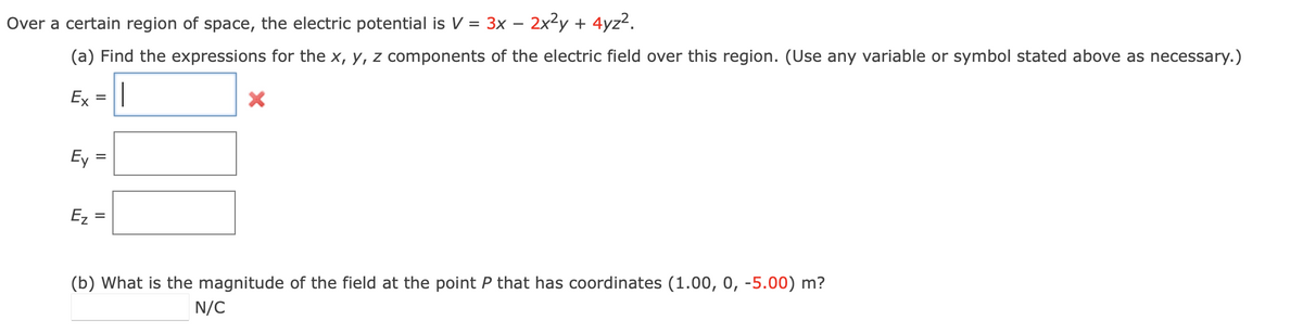 Over a certain region of space, the electric potential is V = 3x - 2x²y + 4yz².
(a) Find the expressions for the x, y, z components of the electric field over this region. (Use any variable or symbol stated above as necessary.)
|
Ex =
Ey
Ez
=
=
X
(b) What is the magnitude of the field at the point P that has coordinates (1.00, 0, -5.00) m?
N/C