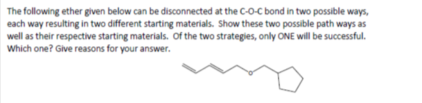 The following ether given below can be disconnected at the C-O-C bond in two possible ways,
each way resulting in two different starting materials. Show these two possible path ways as
well as their respective starting materials. Of the two strategies, only ONE will be successful.
Which one? Give reasons for your answer.