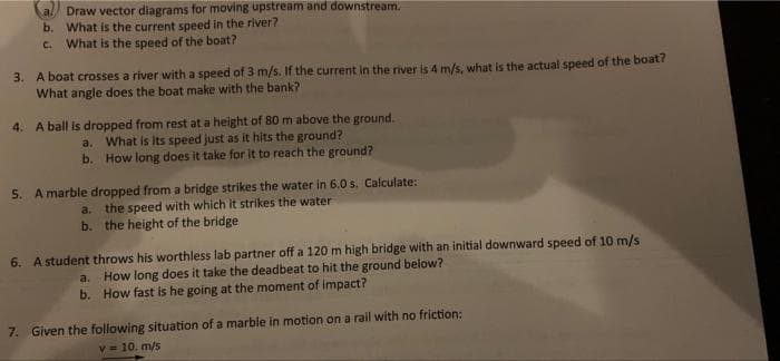 Draw vector diagrams for moving upstream and downstream.
b. What is the current speed in the river?
What is the speed of the boat?
C.
3. A boat crosses a river with a speed of 3 m/s. If the current in the river is 4 m/s, what is the actual speed of the boat?
What angle does the boat make with the bank?
4. A ball is dropped from rest at a height of 80 m above the ground.
a. What is Its speed just as it hits the ground?
b. How long does it take for it to reach the ground?
5. A marble dropped from a bridge strikes the water in 6.0 s. Calculate:
a. the speed with which it strikes the water
b. the height of the bridge
6. A student throws his worthless lab partner off a 120 m high bridge with an initial downward speed of 10 m/s
How long does it take the deadbeat to hit the ground below?
b. How fast is he going at the moment of impact?
a.
7. Given the following situation of a marble in motion on a rail with no friction:
v = 10. m/5
