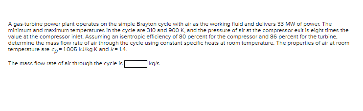 A gas-turbine power plant operates on the simple Brayton cycle with air as the working fluid and delivers 33 MW of power. The
minimum and maximum temperatures in the cycle are 310 and 900 K, and the pressure of air at the compressor exit is eight times the
value at the compressor inlet. Assuming an isentropic efficiency of 80 percent for the compressor and 86 percent for the turbine,
determine the mass flow rate of air through the cycle using constant specific heats at room temperature. The properties of air at room
temperature are cp=1.005 kJ/kg-K and k=1.4.
The mass flow rate of air through the cycle is
kg/s.