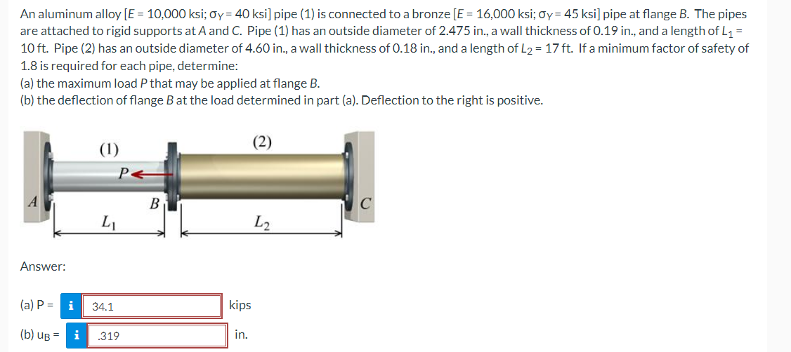 An aluminum alloy [E = 10,000 ksi; oy= 40 ksi] pipe (1) is connected to a bronze [E = 16,000 ksi; Oy= 45 ksi] pipe at flange B. The pipes
are attached to rigid supports at A and C. Pipe (1) has an outside diameter of 2.475 in., a wall thickness of 0.19 in., and a length of L1 =
10 ft. Pipe (2) has an outside diameter of 4.60 in., a wall thickness of 0.18 in., and a length of L2 = 17 ft. If a minimum factor of safety of
1.8 is required for each pipe, determine:
(a) the maximum load P that may be applied at flange B.
(b) the deflection of flange Bat the load determined in part (a). Deflection to the right is positive.
(1)
B
L2
Answer:
(a) P =
i
34.1
kips
(b) uB =
i
.319
in.
