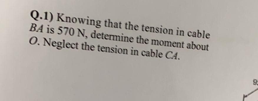 Q.1) Knowing that the tension in cable
BA is 570 N, determine the moment about
O. Neglect the tension in cable CA.
9