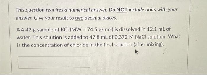 This question requires a numerical answer. Do NOT include units with your
answer. Give your result to two decimal places.
A 4.42 g sample of KCI (MW = 74.5 g/mol) is dissolved in 12.1 mL of
water. This solution is added to 47.8 mL of 0.372 M NaCl solution. What
is the concentration of chloride in the final solution (after mixing).
