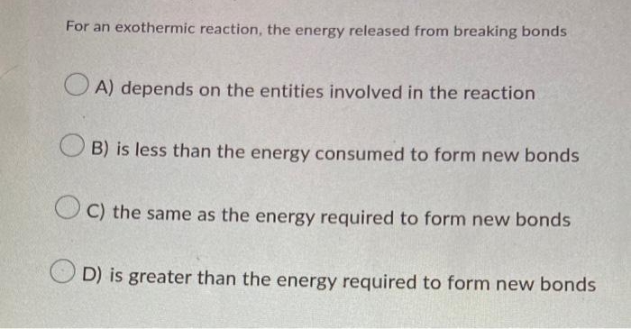 For an exothermic reaction, the energy released from breaking bonds
OA) depends on the entities involved in the reaction
B) is less than the energy consumed to form new bonds
OC) the same as the energy required to form new bonds
OD) is greater than the energy required to form new bonds