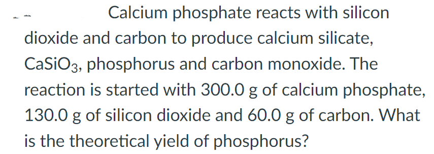 Calcium phosphate reacts with silicon
dioxide and carbon to produce calcium silicate,
CaSiO3, phosphorus and carbon monoxide. The
reaction is started with 300.0 g of calcium phosphate,
130.0 g of silicon dioxide and 60.0 g of carbon. What
is the theoretical yield of phosphorus?