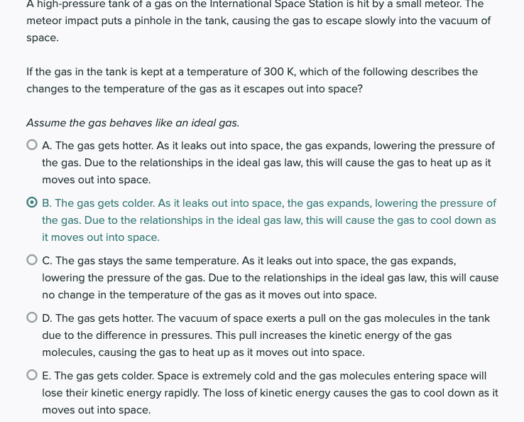 A high-pressure tank of a gas on the International Space Station is hit by a small meteor. The
meteor impact puts a pinhole in the tank, causing the gas to escape slowly into the vacuum of
space.
If the gas in the tank is kept at a temperature of 300 K, which of the following describes the
changes to the temperature of the gas as it escapes out into space?
Assume the gas behaves like an ideal gas.
O A. The gas gets hotter. As it leaks out into space, the gas expands, lowering the pressure of
the gas. Due to the relationships in the ideal gas law, this will cause the gas to heat up as it
moves out into space.
O B. The gas gets colder. As it leaks out into space, the gas expands, lowering the pressure of
the gas. Due to the relationships in the ideal gas law, this will cause the gas to cool down as
it moves out into space.
O C. The gas stays the same temperature. As it leaks out into space, the gas expands,
lowering the pressure of the gas. Due to the relationships in the ideal gas law, this will cause
no change in the temperature of the gas as it moves out into space.
O D. The gas gets hotter. The vacuum of space exerts a pull on the gas molecules in the tank
due to the difference in pressures. This pull increases the kinetic energy of the gas
molecules, causing the gas to heat up as it moves out into space.
O E. The gas gets colder. Space is extremely cold and the gas molecules entering space will
lose their kinetic energy rapidly. The loss of kinetic energy causes the gas to cool down as it
moves out into space.
